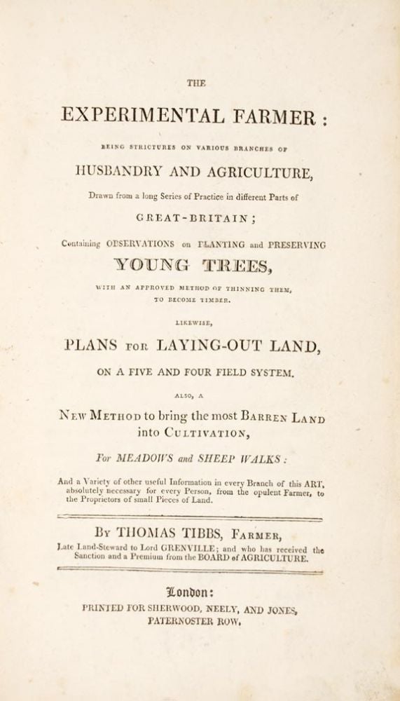 Item #20177 The Experimental Farmer: being strictures on various branches of husbandry and agriculture, drawn from a long series of practice in different parts of Great-Britain; containing Observations on planting and Preserving Young Trees, with an approved method of thinning them, to become timber. Likewise, Plans for Laying-out Land, on a five and four field system. Also, a new method to bring the most barren land into cultivation, for meadows and sheep walks: and a variety of other useful information in every branch of this art, absolutely necessary for every person, from the opulent farmer, to the proprietors of small pieces of land. Thomas TIBBS.