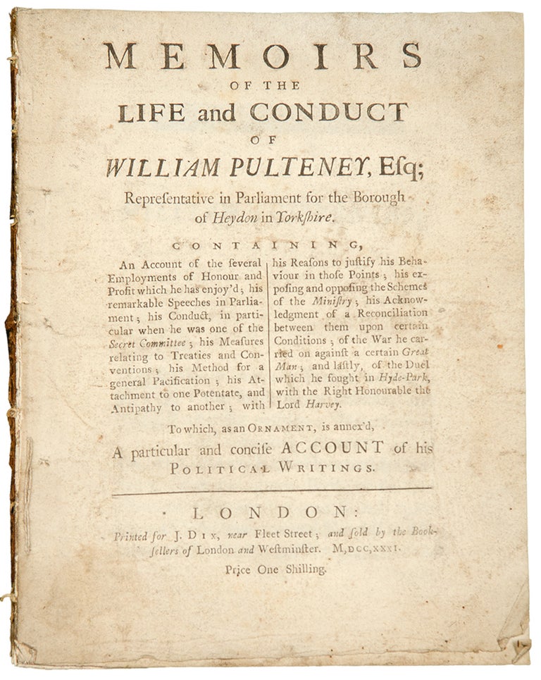 Item #33969 Memoirs of the life and conduct of William Pulteney, Esq; Representative in Parliament for the Borough of Heydon in Yorkshire. Containing, An Account of the several Employments of Honour and Profit which he has enjoy’d; his remarkable Speeches in Parliament; his Conduct, in particular when he was one of the Secret Committee; his Measures relating to Treaties and Conventions; his Method for a general Pacification; his Attachment to one Potentate, and Antipathy to another; with his Reasons to justify his Behaviour in those Points; his exposing and opposing the Schemes of the Ministry; his Acknowledgment of a Reconciliation between them upon certain Conditions; of the War he carried on against a certain Great Man; and lastly, of the Duel which. William PULTENEY.