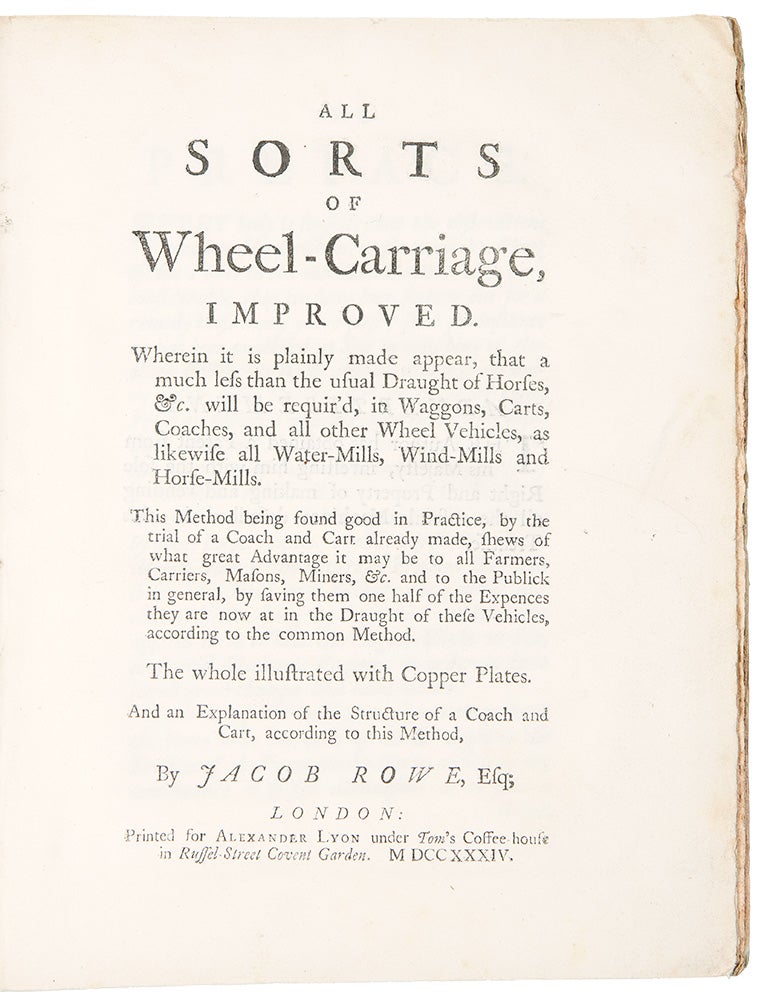 Item #36881 All Sorts of Wheel-Carriage, Improved. Wherein it is plainly made appear, that a much less than the usual Draught of Horses, &c. will be requir'd, in Waggons, Carts, Coaches, and all other Wheel Vehicles, as likewise all Water-Mills, Wind-Mills and Horse-Mills. This Method being found good in Practice, by the trial of a Coach and Cart already made, shews of what great Advantage it may be to all Farmers, Carriers, Masons, Miners, &c. and to the Publick in general, by having them one half of the Expences they are now at in the Draught of these Vehicles, according to the common Method. Jacob ROWE.