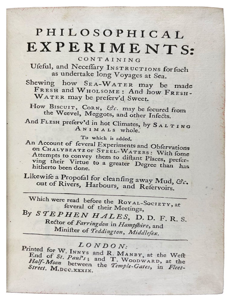 Item #38702 Philosophical experiments: containing useful, and necessary instructions for such as undertake long voyages at sea. Shewing how sea-water may be made fresh and wholsome: and how fresh-water may be preserv&rsquo;d sweet. How Biscuit, Corn, &c. may be secured from the Weevel, Meggots, and other Insects. And Flesh preserv&rsquo;d in hot Climates, by Salting Animals whole. To which is added, An Account of several Experiments and Observations on Chalybeate or Steel-Waters: With some Attempts to convey them to distant Places, preserving their Virtue to a greater Degree than has hitherto been done. Likewise a Proposal for cleansing away Mud, &c. out of Rivers, Harbours, and Reservoirs. Which were read before the Royal-Society. Stephen HALES.