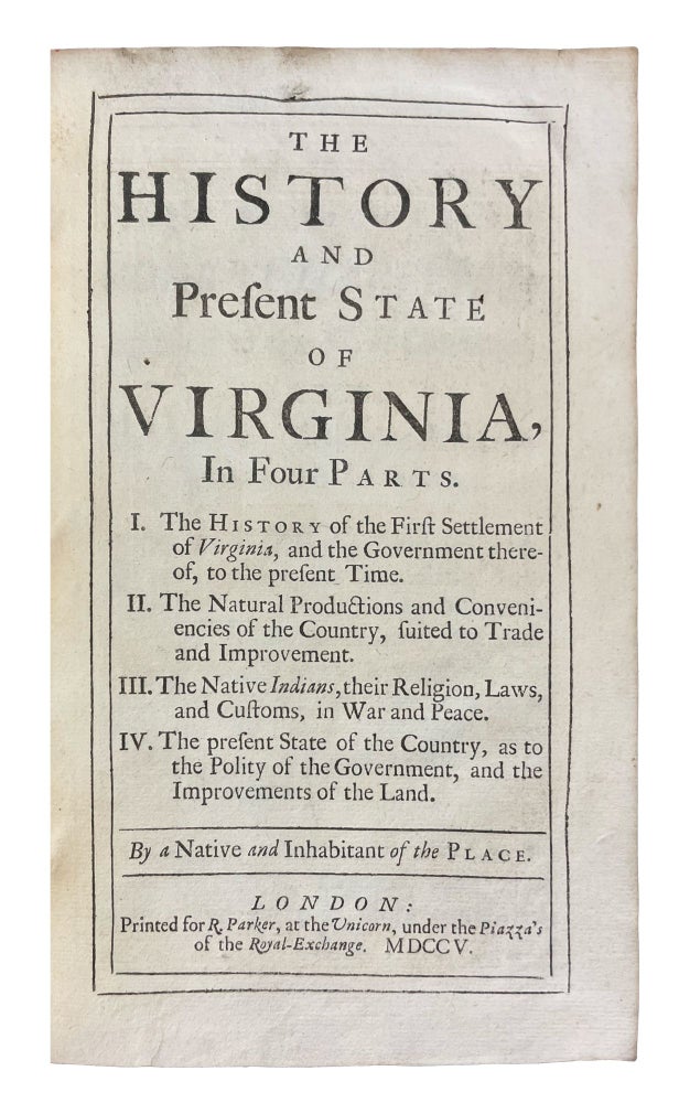 Item #40424 The History and Present State of Virginia, in four parts. I. The History of the First Settlement of Virginia, and the Government thereof, to the present Time. II. The Natural Productions and Conveniencies of the Country, suited to Trade and Improvement. III. The Native Indians, their Religion, Laws, and Customs, in War and Peace. IV. The present State of the Country, as to the Polity of the Government, and the Improvements of the Land. By a Native and Inhabitant of the Place. Robert BEVERLEY, c.1673-c.1722.